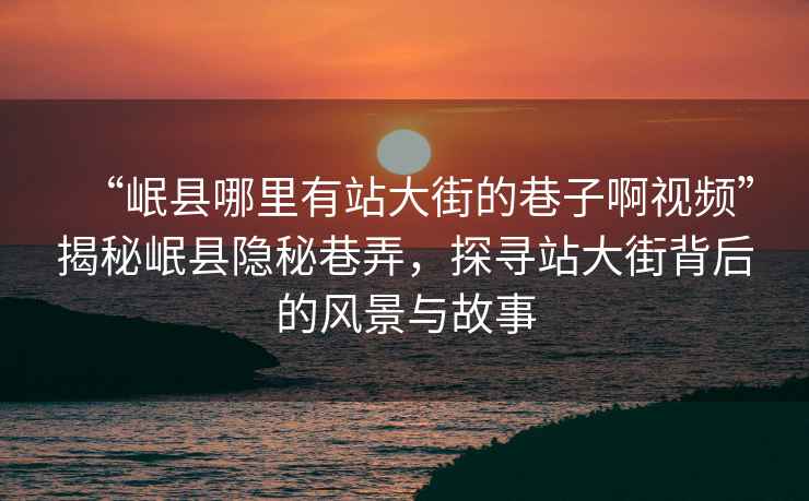 “岷縣哪里有站大街的巷子啊視頻”揭秘岷縣隱秘巷弄，探尋站大街背后的風(fēng)景與故事