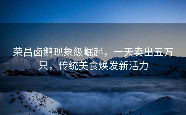 榮昌鹵鵝現(xiàn)象級(jí)崛起，一天賣(mài)出五萬(wàn)只，傳統(tǒng)美食煥發(fā)新活力