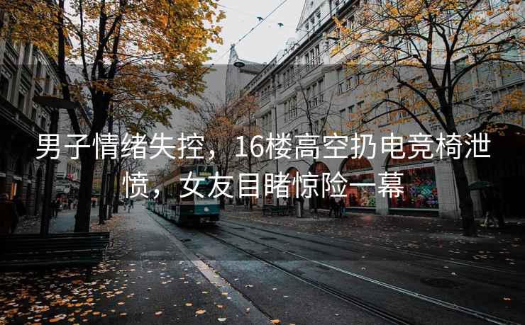 男子情緒失控，16樓高空扔電競(jìng)椅泄憤，女友目睹驚險(xiǎn)一幕