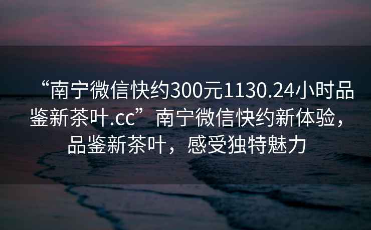 “南寧微信快約300元1130.24小時品鑒新茶葉.cc”南寧微信快約新體驗，品鑒新茶葉，感受獨特魅力
