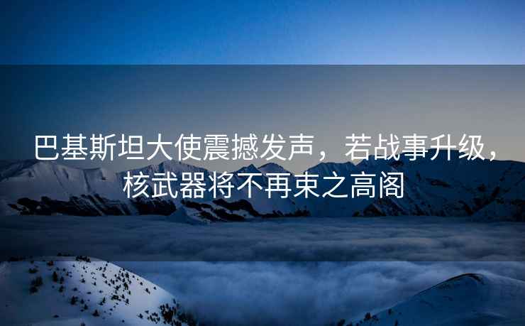 巴基斯坦大使震撼發(fā)聲，若戰(zhàn)事升級，核武器將不再束之高閣
