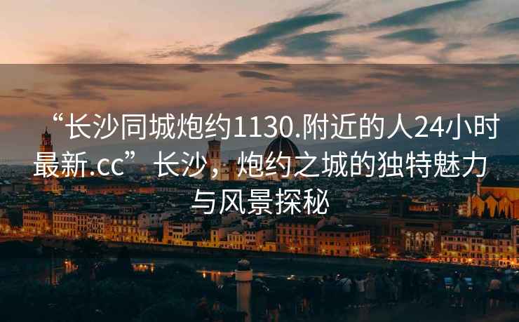 “長沙同城炮約1130.附近的人24小時最新.cc”長沙，炮約之城的獨特魅力與風景探秘