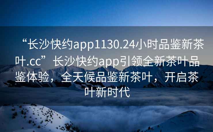 “長(zhǎng)沙快約app1130.24小時(shí)品鑒新茶葉.cc”長(zhǎng)沙快約app引領(lǐng)全新茶葉品鑒體驗(yàn)，全天候品鑒新茶葉，開啟茶葉新時(shí)代