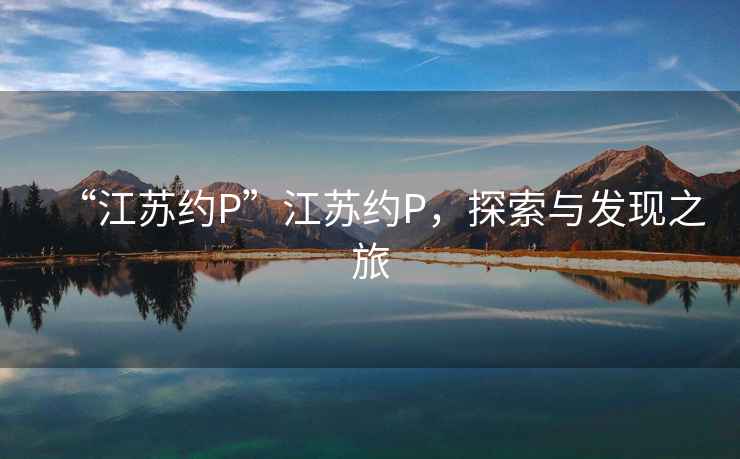 “江蘇約P”江蘇約P，探索與發(fā)現(xiàn)之旅