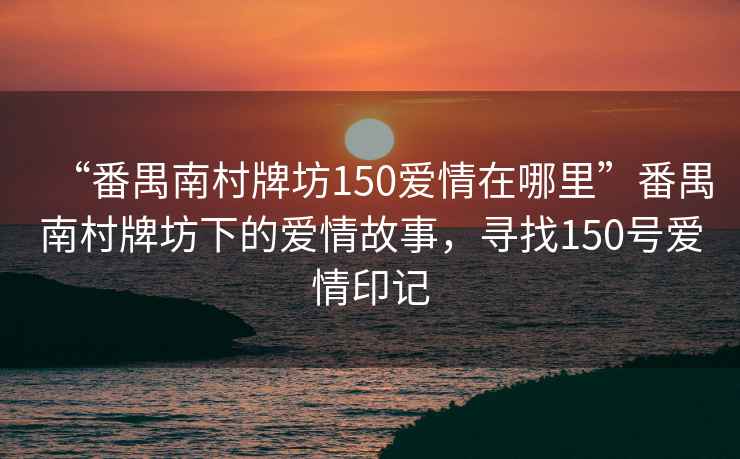 “番禺南村牌坊150愛情在哪里”番禺南村牌坊下的愛情故事，尋找150號愛情印記