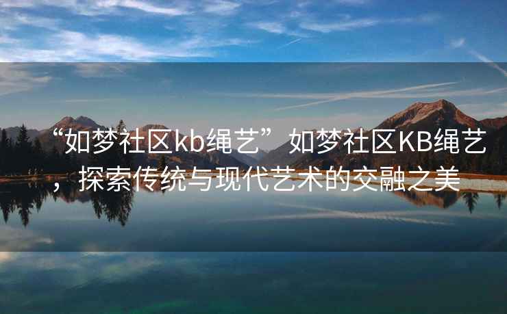 “如夢(mèng)社區(qū)kb繩藝”如夢(mèng)社區(qū)KB繩藝，探索傳統(tǒng)與現(xiàn)代藝術(shù)的交融之美