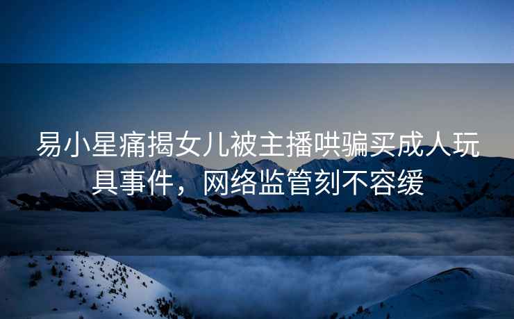 易小星痛揭女兒被主播哄騙買(mǎi)成人玩具事件，網(wǎng)絡(luò)監(jiān)管刻不容緩