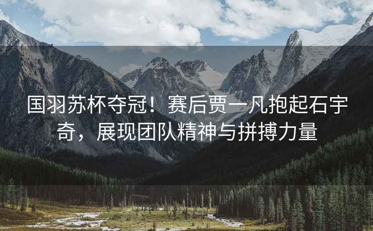 國(guó)羽蘇杯奪冠！賽后賈一凡抱起石宇奇，展現(xiàn)團(tuán)隊(duì)精神與拼搏力量