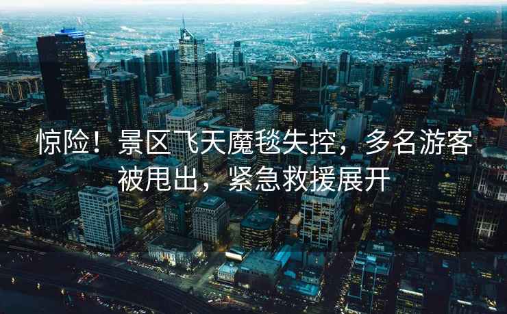 驚險！景區(qū)飛天魔毯失控，多名游客被甩出，緊急救援展開