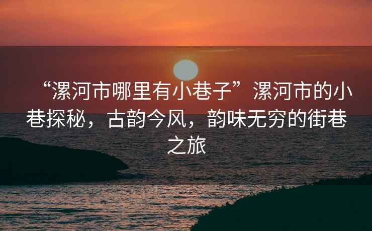 “漯河市哪里有小巷子”漯河市的小巷探秘，古韻今風，韻味無窮的街巷之旅