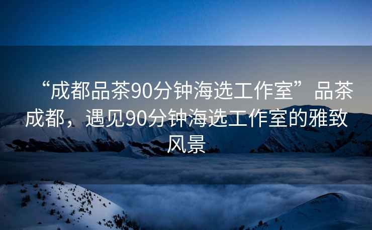 “成都品茶90分鐘海選工作室”品茶成都，遇見90分鐘海選工作室的雅致風(fēng)景