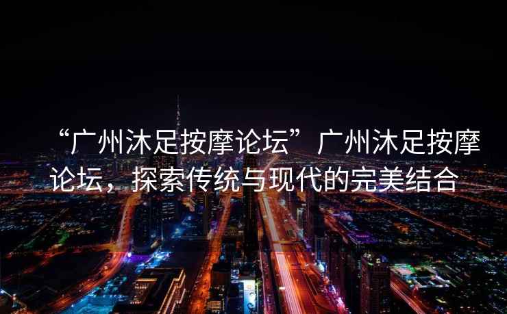 “廣州沐足按摩論壇”廣州沐足按摩論壇，探索傳統(tǒng)與現(xiàn)代的完美結(jié)合