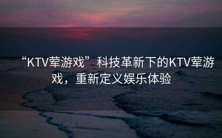 “KTV葷游戲”科技革新下的KTV葷游戲，重新定義娛樂體驗(yàn)