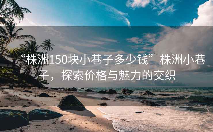 “株洲150塊小巷子多少錢”株洲小巷子，探索價格與魅力的交織