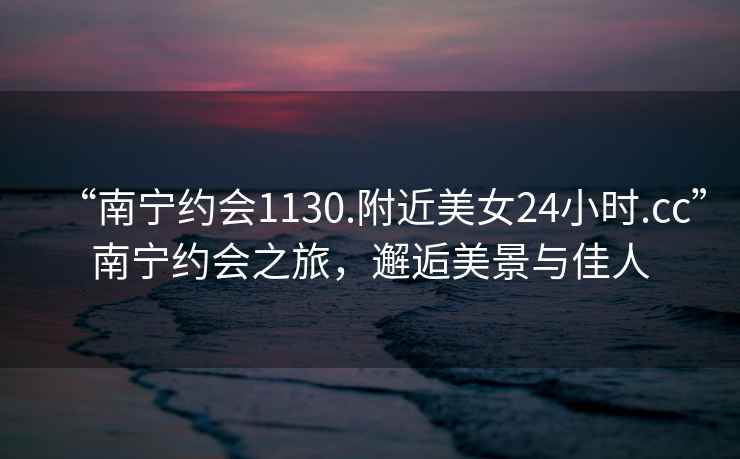 “南寧約會1130.附近美女24小時.cc”南寧約會之旅，邂逅美景與佳人