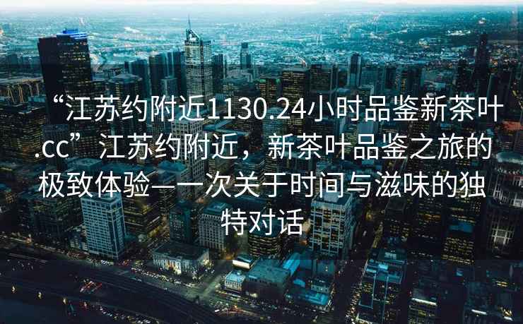 “江蘇約附近1130.24小時品鑒新茶葉.cc”江蘇約附近，新茶葉品鑒之旅的極致體驗—一次關于時間與滋味的獨特對話