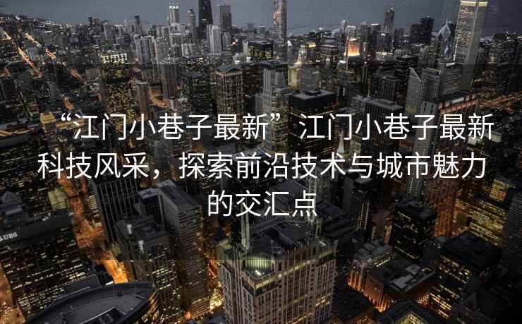 “江門小巷子最新”江門小巷子最新科技風采，探索前沿技術與城市魅力的交匯點