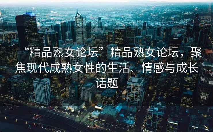 “精品熟女論壇”精品熟女論壇，聚焦現(xiàn)代成熟女性的生活、情感與成長(zhǎng)話題