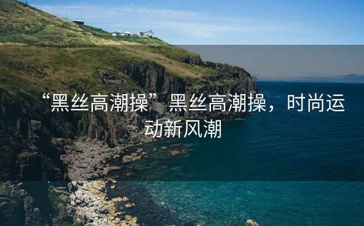 “黑絲高潮操”黑絲高潮操，時(shí)尚運(yùn)動(dòng)新風(fēng)潮