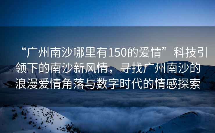 “廣州南沙哪里有150的愛情”科技引領(lǐng)下的南沙新風(fēng)情，尋找廣州南沙的浪漫愛情角落與數(shù)字時(shí)代的情感探索