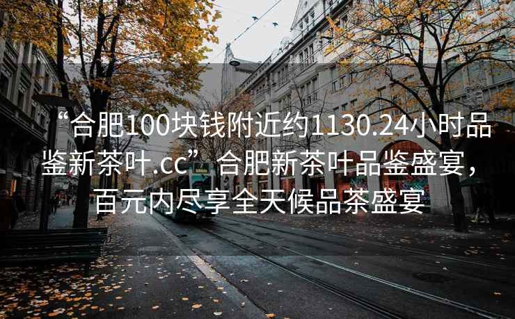 “合肥100塊錢附近約1130.24小時(shí)品鑒新茶葉.cc”合肥新茶葉品鑒盛宴，百元內(nèi)盡享全天候品茶盛宴