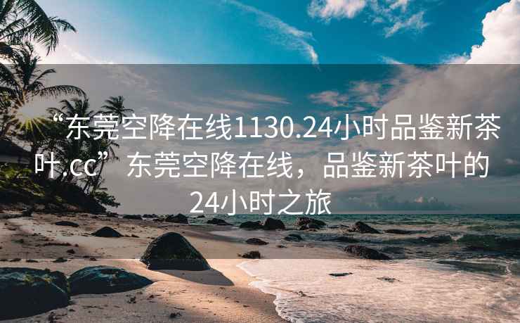 “東莞空降在線1130.24小時品鑒新茶葉.cc”東莞空降在線，品鑒新茶葉的24小時之旅
