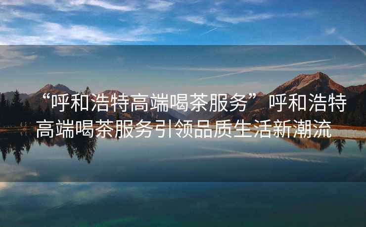 “呼和浩特高端喝茶服務(wù)”呼和浩特高端喝茶服務(wù)引領(lǐng)品質(zhì)生活新潮流