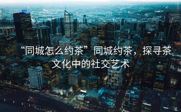 “同城怎么約茶”同城約茶，探尋茶文化中的社交藝術(shù)