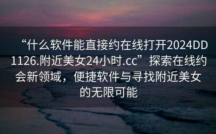 “什么軟件能直接約在線打開2024DD1126.附近美女24小時(shí).cc”探索在線約會(huì)新領(lǐng)域，便捷軟件與尋找附近美女的無限可能