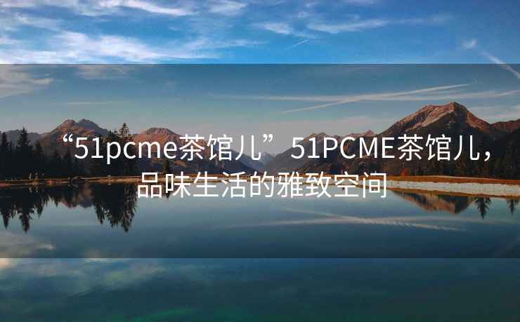 “51pcme茶館兒”51PCME茶館兒，品味生活的雅致空間