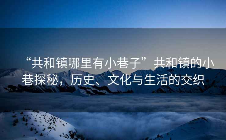“共和鎮(zhèn)哪里有小巷子”共和鎮(zhèn)的小巷探秘，歷史、文化與生活的交織