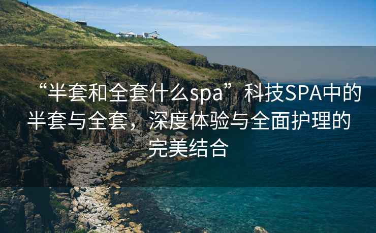 “半套和全套什么spa”科技SPA中的半套與全套，深度體驗(yàn)與全面護(hù)理的完美結(jié)合