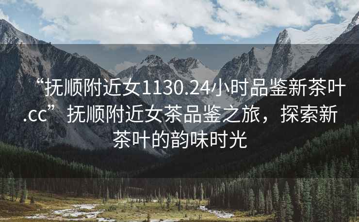 “撫順附近女1130.24小時(shí)品鑒新茶葉.cc”撫順附近女茶品鑒之旅，探索新茶葉的韻味時(shí)光