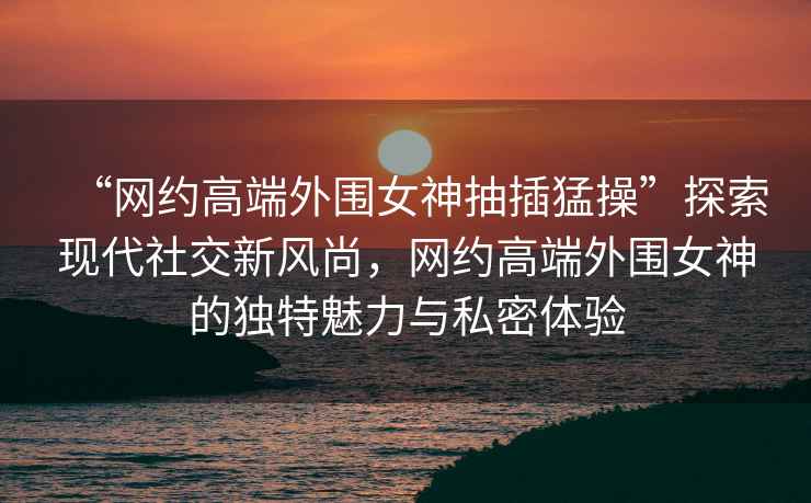 “網約高端外圍女神抽插猛操”探索現(xiàn)代社交新風尚，網約高端外圍女神的獨特魅力與私密體驗