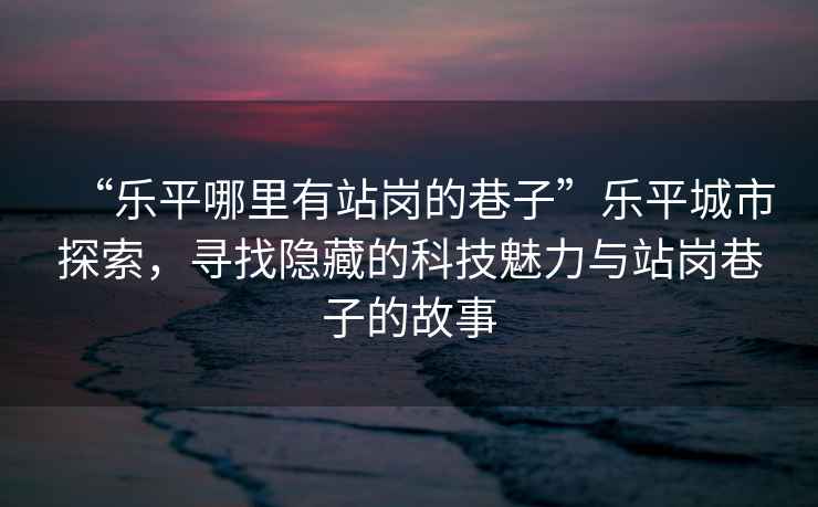 “樂(lè)平哪里有站崗的巷子”樂(lè)平城市探索，尋找隱藏的科技魅力與站崗巷子的故事