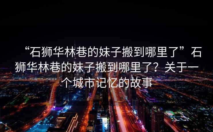 “石獅華林巷的妹子搬到哪里了”石獅華林巷的妹子搬到哪里了？關(guān)于一個(gè)城市記憶的故事
