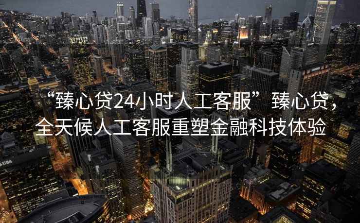 “臻心貸24小時人工客服”臻心貸，全天候人工客服重塑金融科技體驗