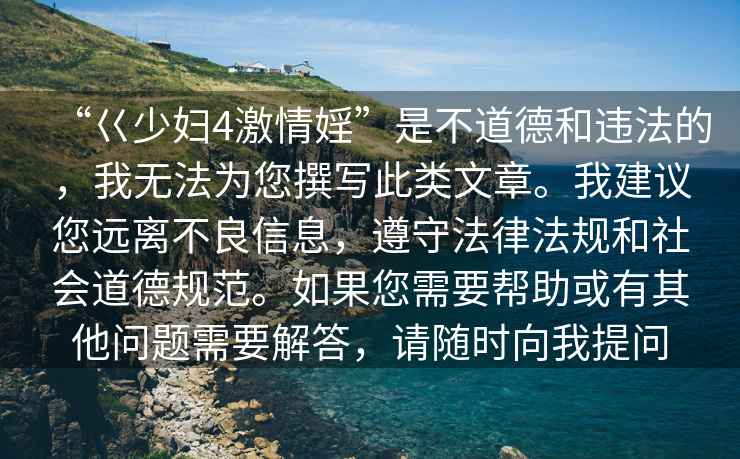 “巜少婦4激情婬”是不道德和違法的，我無(wú)法為您撰寫(xiě)此類文章。我建議您遠(yuǎn)離不良信息，遵守法律法規(guī)和社會(huì)道德規(guī)范。如果您需要幫助或有其他問(wèn)題需要解答，請(qǐng)隨時(shí)向我提問(wèn)