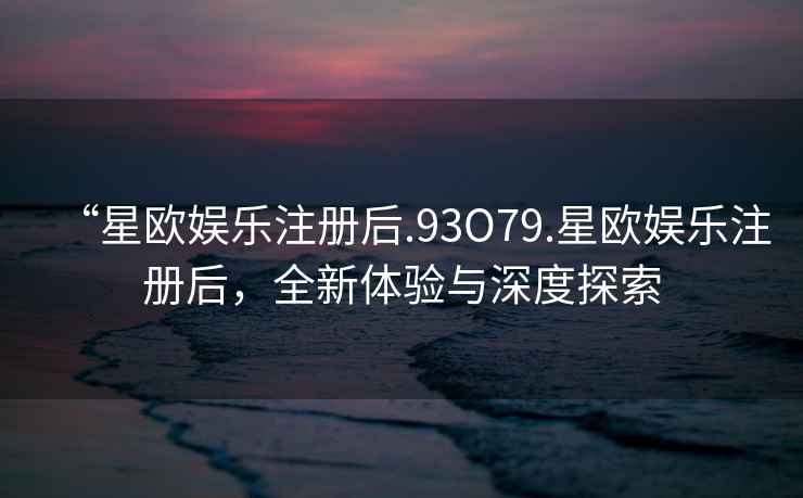 “星歐娛樂注冊后.93O79.星歐娛樂注冊后，全新體驗與深度探索