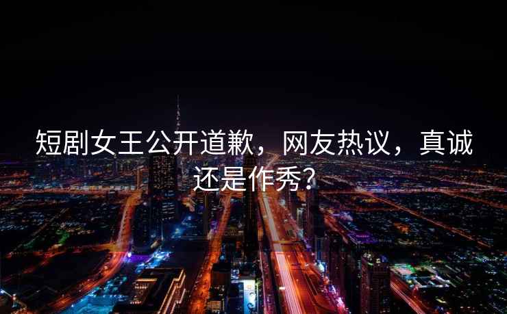 短劇女王公開(kāi)道歉，網(wǎng)友熱議，真誠(chéng)還是作秀？