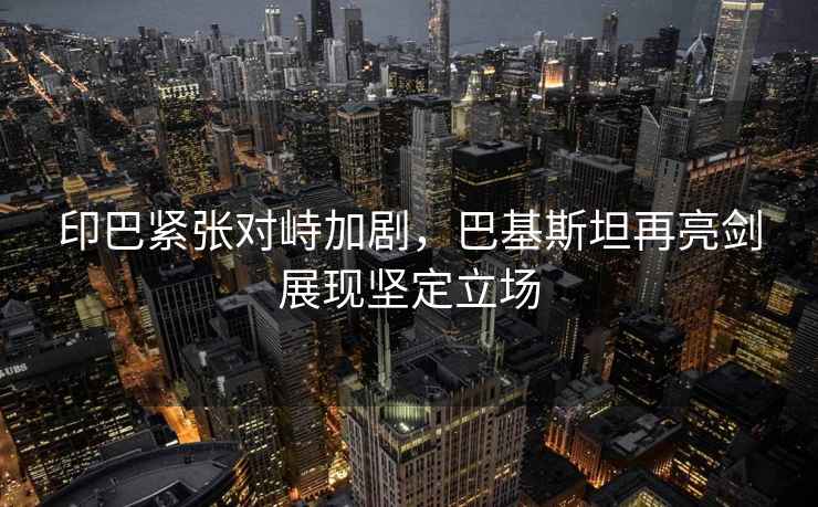 印巴緊張對(duì)峙加劇，巴基斯坦再亮劍展現(xiàn)堅(jiān)定立場