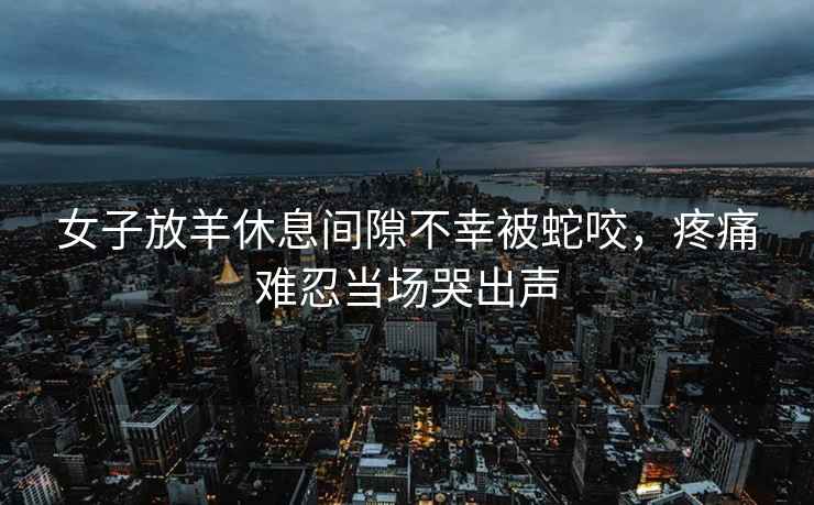 女子放羊休息間隙不幸被蛇咬，疼痛難忍當(dāng)場哭出聲