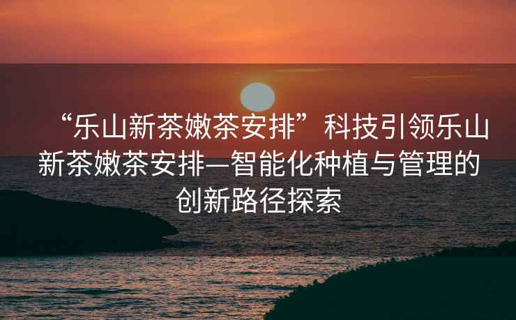 “樂山新茶嫩茶安排”科技引領(lǐng)樂山新茶嫩茶安排—智能化種植與管理的創(chuàng)新路徑探索
