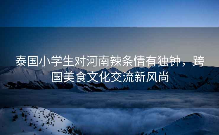 泰國小學生對河南辣條情有獨鐘，跨國美食文化交流新風尚
