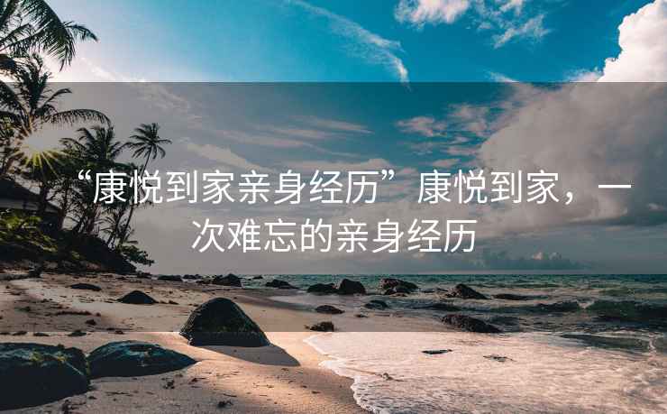 “康悅到家親身經(jīng)歷”康悅到家，一次難忘的親身經(jīng)歷