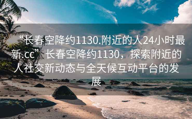 “長春空降約1130.附近的人24小時(shí)最新.cc”長春空降約1130，探索附近的人社交新動(dòng)態(tài)與全天候互動(dòng)平臺(tái)的發(fā)展