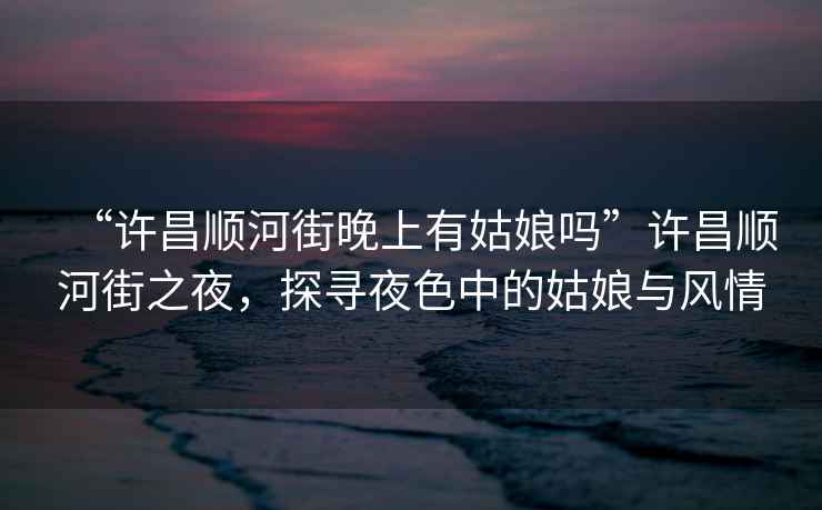 “許昌順河街晚上有姑娘嗎”許昌順河街之夜，探尋夜色中的姑娘與風(fēng)情