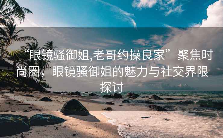 “眼鏡騷御姐,老哥約操良家”聚焦時尚圈，眼鏡騷御姐的魅力與社交界限探討