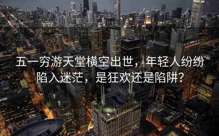 五一窮游天堂橫空出世，年輕人紛紛陷入迷茫，是狂歡還是陷阱？