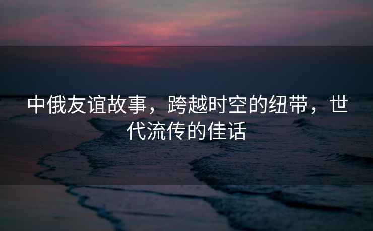 中俄友誼故事，跨越時空的紐帶，世代流傳的佳話